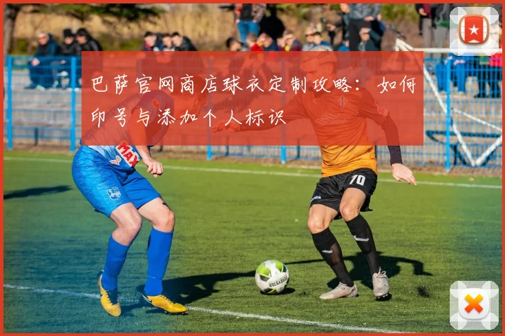 巴萨官网商店球衣定制攻略：如何印号与添加个人标识