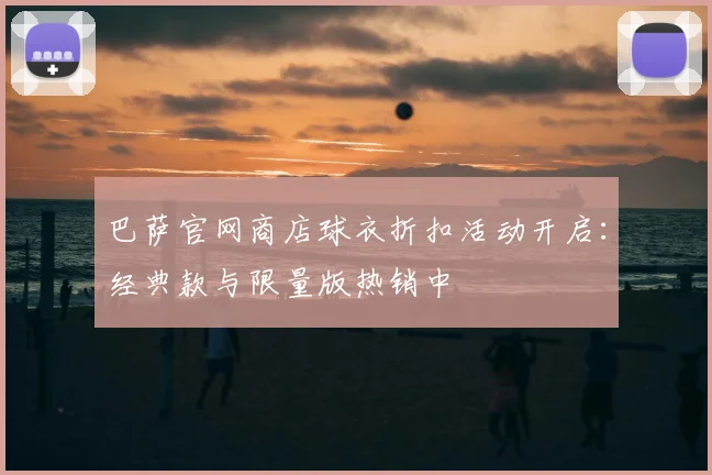 巴萨官网商店球衣折扣活动开启：经典款与限量版热销中