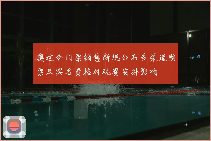 奥运会门票销售新规公布多渠道购票及实名资格对观赛安排影响